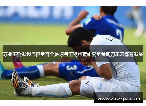 苏亚雷斯发起乌拉圭首个足球与生物科技研究基金助力未来体育发展