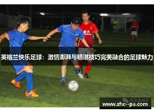 英格兰快乐足球:激情澎湃与精湛技巧完美融合的足球魅力 英格兰快乐足球:激情澎湃与精湛技巧完美融合的足球魅力
