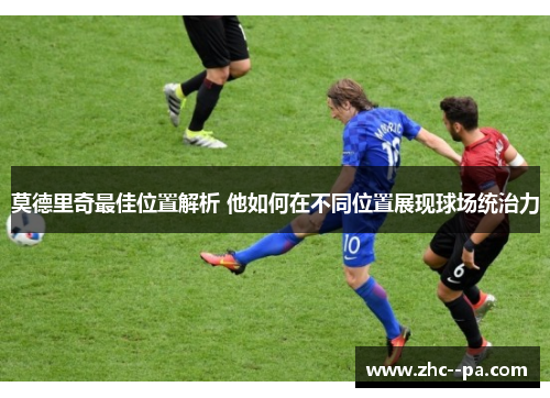 莫德里奇最佳位置解析 他如何在不同位置展现球场统治力