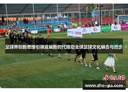 足球界创新思维引领发展新时代推动全球足球文化融合与进步 足球界创新思维引领发展新时代推动全球足球文化融合与进步