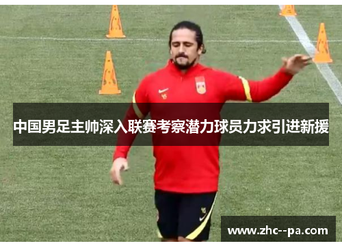 中国男足主帅深入联赛考察潜力球员力求引进新援