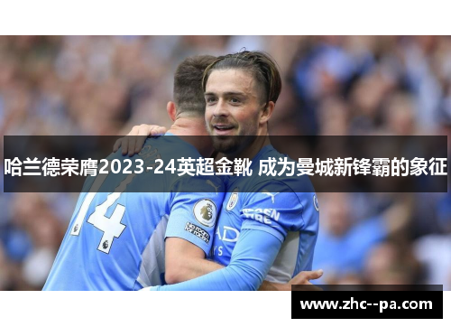 哈兰德荣膺2023-24英超金靴 成为曼城新锋霸的象征
