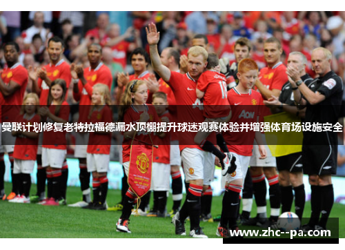 曼联计划修复老特拉福德漏水顶棚提升球迷观赛体验并增强体育场设施安全